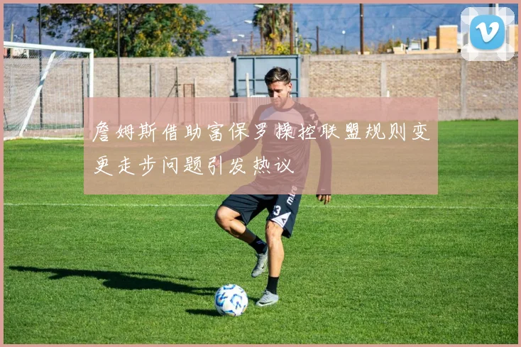 詹姆斯借助富保罗操控联盟规则变更走步问题引发热议