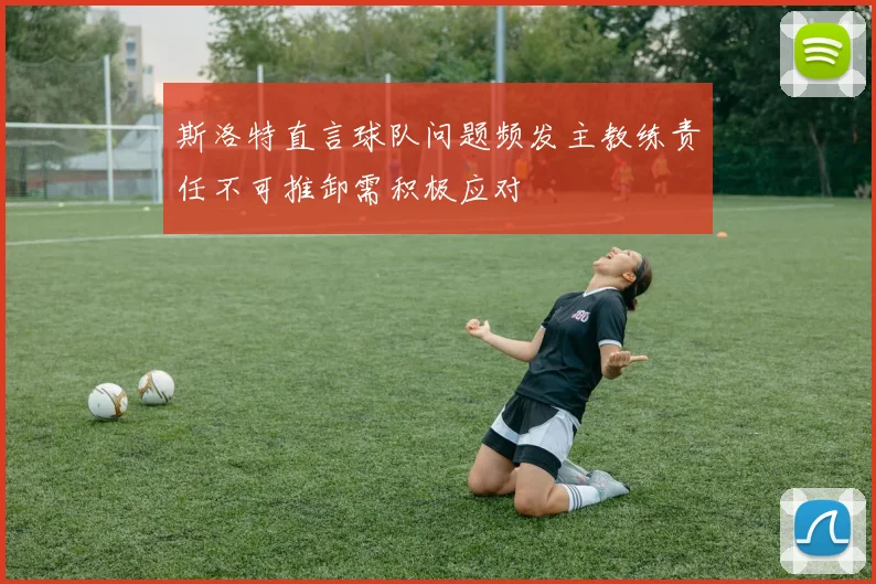 斯洛特直言球队问题频发主教练责任不可推卸需积极应对