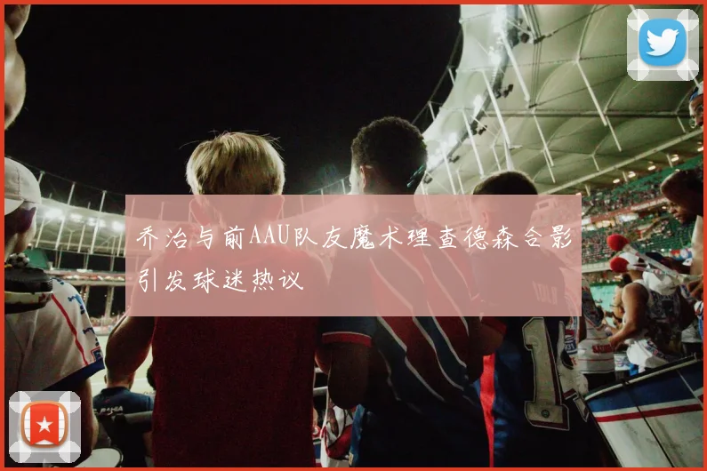乔治与前AAU队友魔术理查德森合影引发球迷热议
