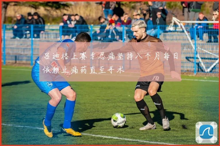 吕迪格上赛季忍痛坚持八个月每日依赖止痛药直至手术