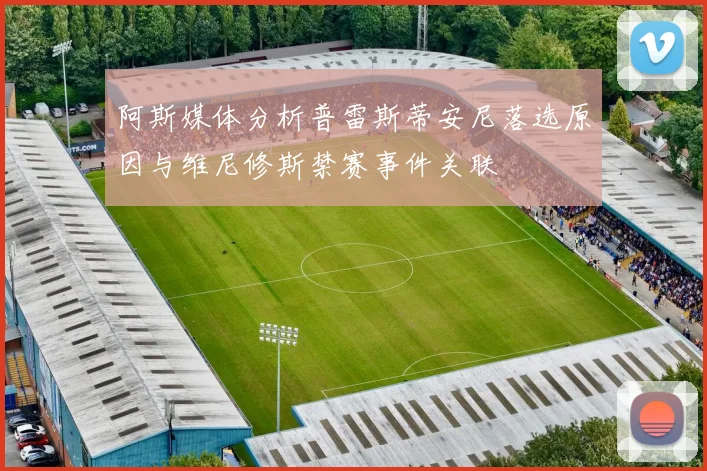 阿斯媒体分析普雷斯蒂安尼落选原因与维尼修斯禁赛事件关联