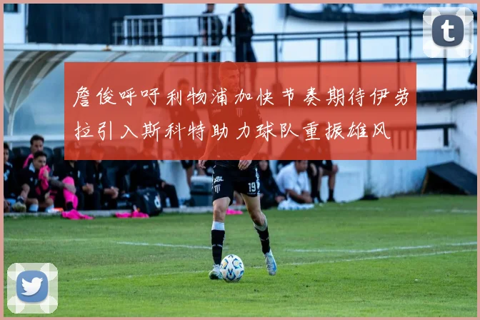 詹俊呼吁利物浦加快节奏期待伊劳拉引入斯科特助力球队重振雄风