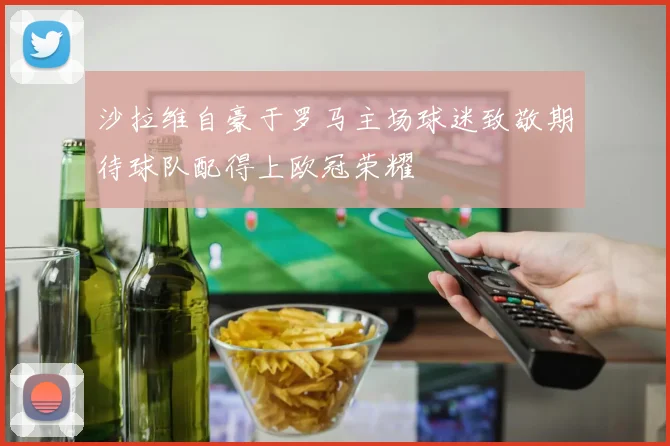 沙拉维自豪于罗马主场球迷致敬期待球队配得上欧冠荣耀