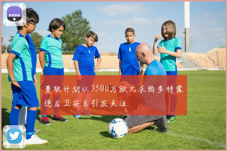 曼联计划以3500万欧元求购多特蒙德后卫安东引发关注