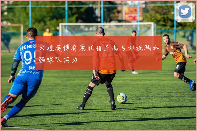 大连英博有意租借王禹与刘祝润加强球队实力
