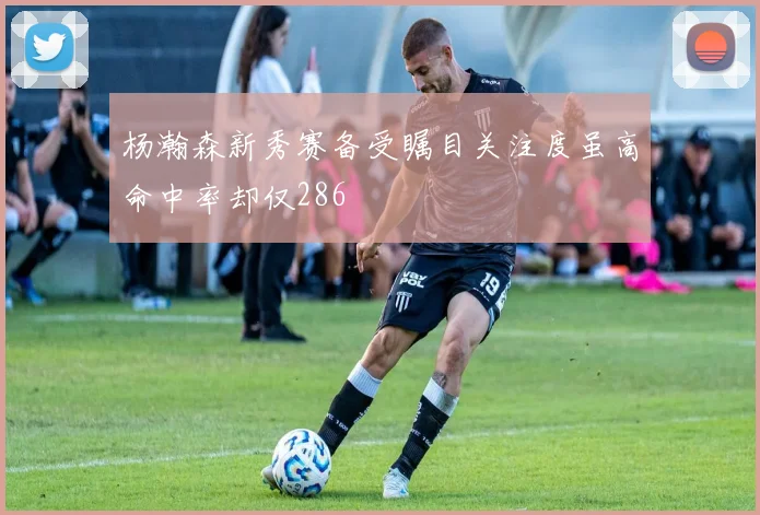 杨瀚森新秀赛备受瞩目关注度虽高命中率却仅286