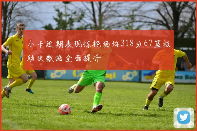 小卡近期表现惊艳场均318分67篮板助攻数据全面提升