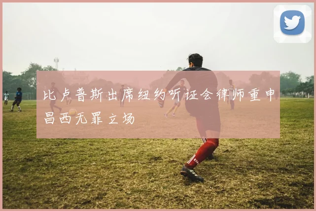 比卢普斯出席纽约听证会律师重申昌西无罪立场