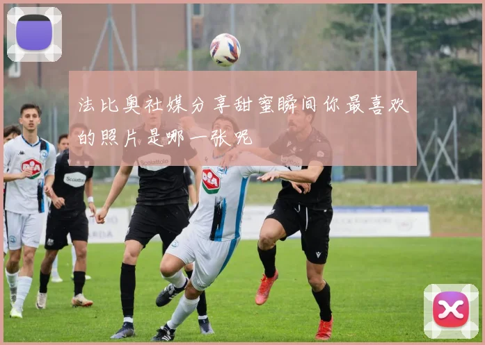 法比奥社媒分享甜蜜瞬间你最喜欢的照片是哪一张呢
