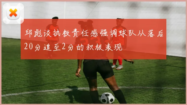 邱彪谈执教责任感强调球队从落后20分追至2分的积极表现