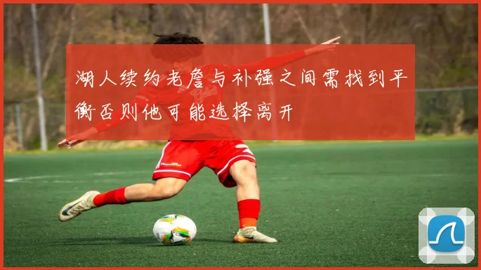 湖人续约老詹与补强之间需找到平衡否则他可能选择离开