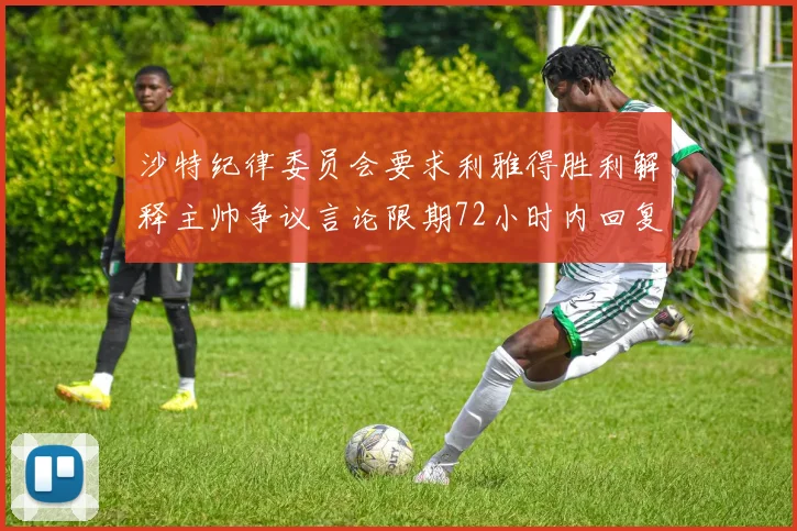 沙特纪律委员会要求利雅得胜利解释主帅争议言论限期72小时内回复
