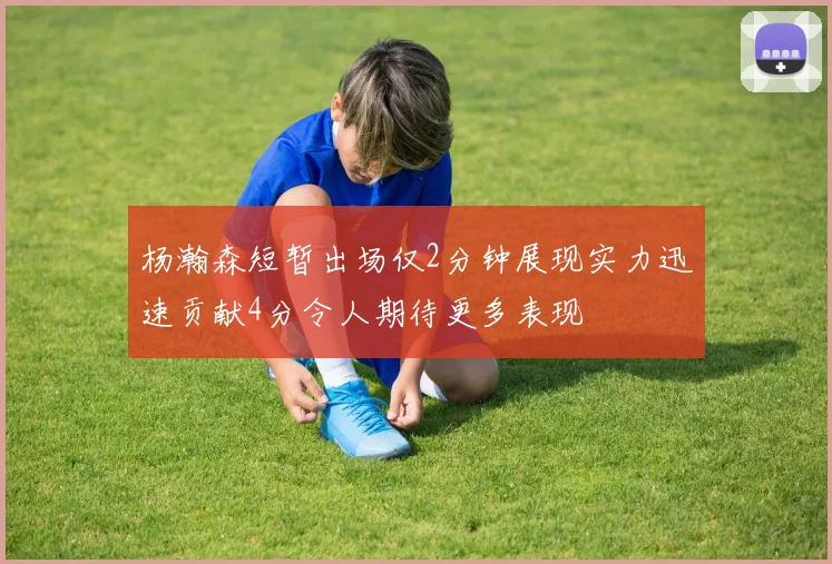 杨瀚森短暂出场仅2分钟展现实力迅速贡献4分令人期待更多表现