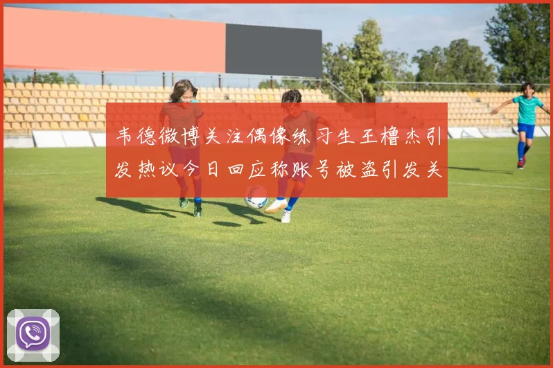 韦德微博关注偶像练习生王橹杰引发热议今日回应称账号被盗引发关注