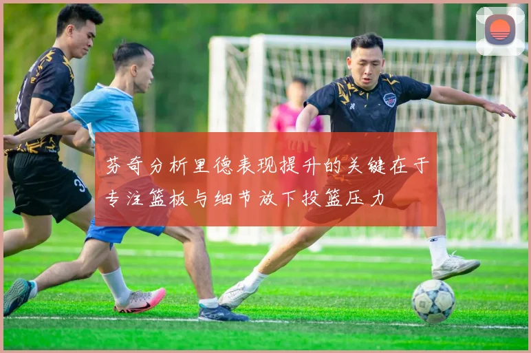 芬奇分析里德表现提升的关键在于专注篮板与细节放下投篮压力