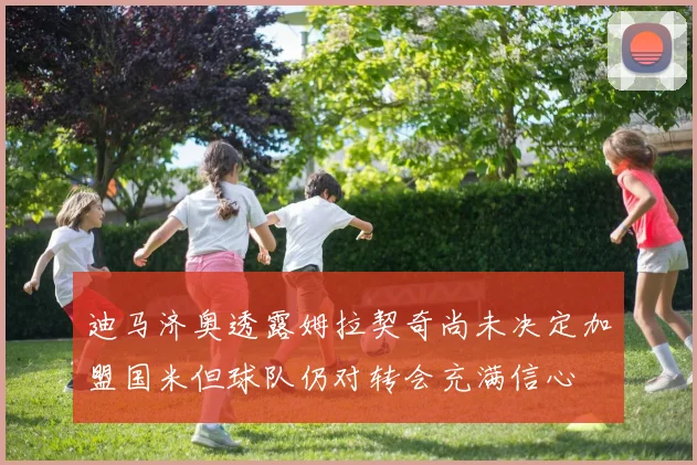 迪马济奥透露姆拉契奇尚未决定加盟国米但球队仍对转会充满信心